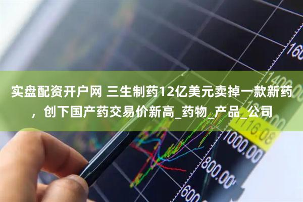 实盘配资开户网 三生制药12亿美元卖掉一款新药，创下国产药交易价新高_药物_产品_公司