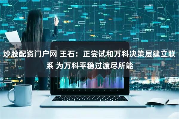 炒股配资门户网 王石：正尝试和万科决策层建立联系 为万科平稳过渡尽所能