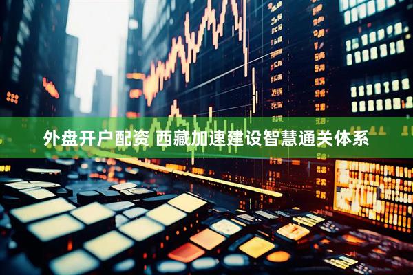 外盘开户配资 西藏加速建设智慧通关体系