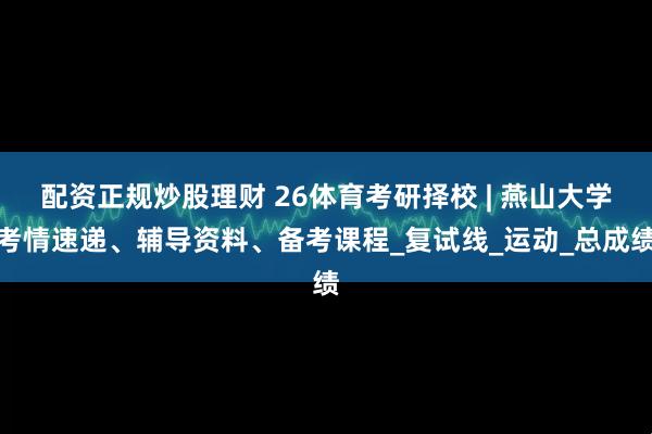 配资正规炒股理财 26体育考研择校 | 燕山大学考情速递、辅导资料、备考课程_复试线_运动_总成绩