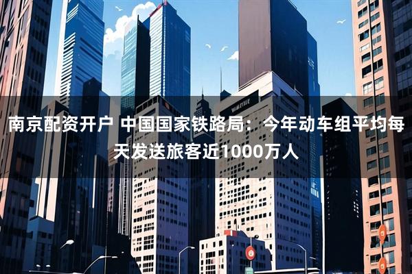 南京配资开户 中国国家铁路局：今年动车组平均每天发送旅客近1000万人