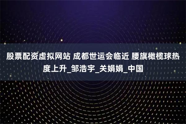 股票配资虚拟网站 成都世运会临近 腰旗橄榄球热度上升_邹浩宇_关娟娟_中国