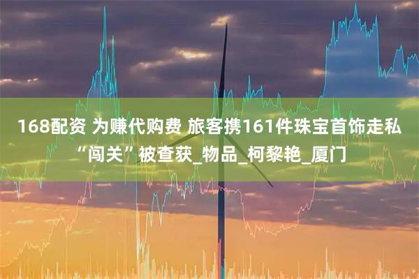 168配资 为赚代购费 旅客携161件珠宝首饰走私“闯关”被查获_物品_柯黎艳_厦门