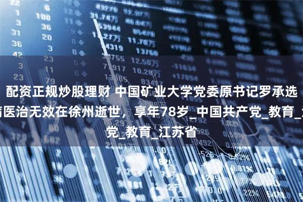 配资正规炒股理财 中国矿业大学党委原书记罗承选，因病医治无效在徐州逝世，享年78岁_中国共产党_教育_江苏省