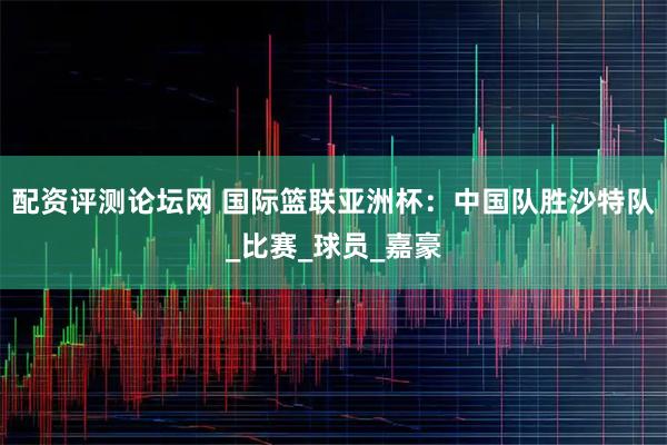 配资评测论坛网 国际篮联亚洲杯：中国队胜沙特队_比赛_球员_嘉豪