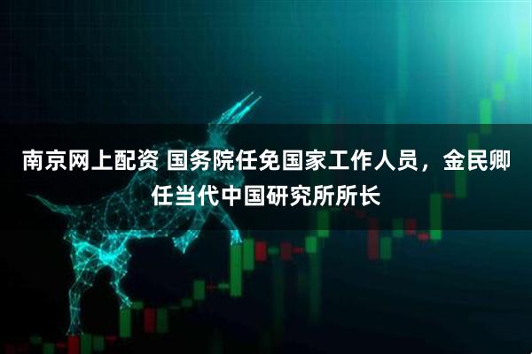 南京网上配资 国务院任免国家工作人员，金民卿任当代中国研究所所长