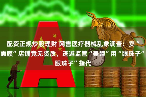 配资正规炒股理财 网售医疗器械乱象调查：卖“医用面膜”店铺竟无资质，逃避监管“美瞳”用“眼珠子”指代