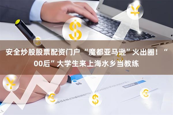 安全炒股股票配资门户 “魔都亚马逊”火出圈！“00后”大学生来上海水乡当教练