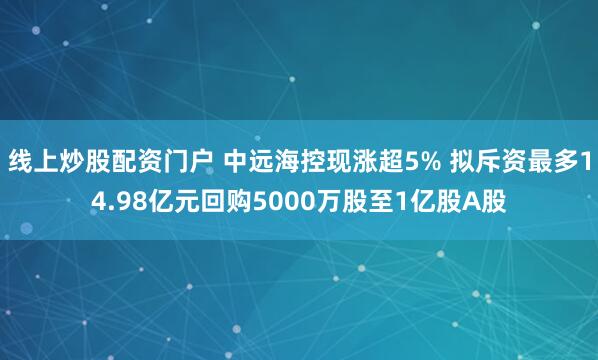 线上炒股配资门户 中远海控现涨超5% 拟斥资最多14.98亿元回购5000万股至1亿股A股
