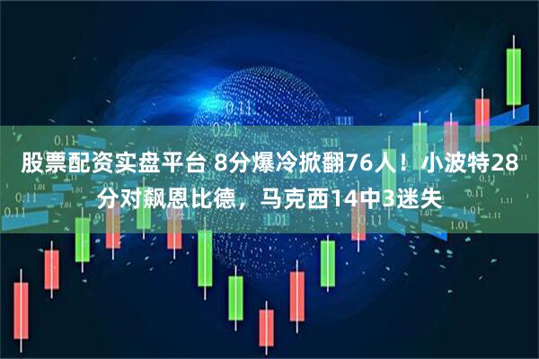 股票配资实盘平台 8分爆冷掀翻76人！小波特28分对飙恩比德，马克西14中3迷失